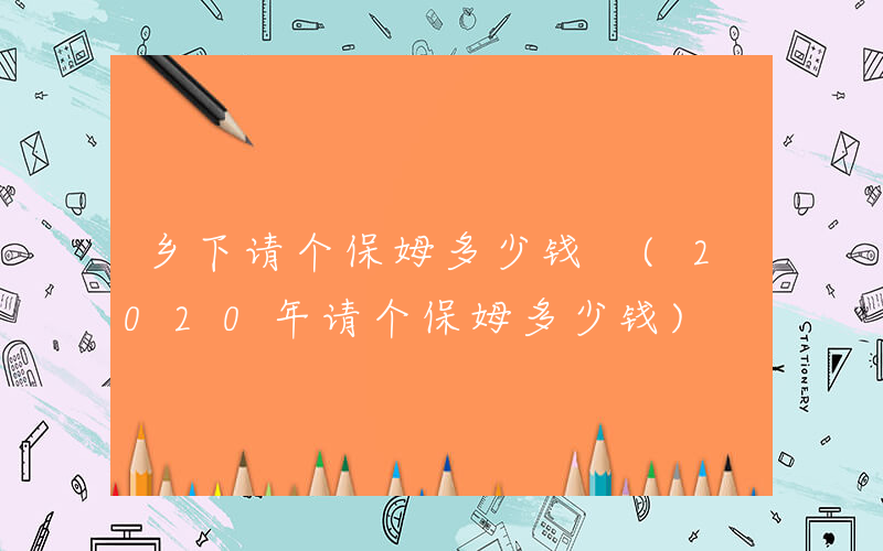 乡下请个保姆多少钱 (2020年请个保姆多少钱)